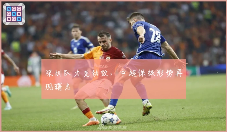深圳队力克劲敌，中超保级形势再现曙光