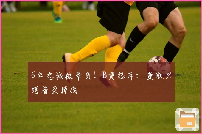 6年忠诚被辜负！B费怒斥：曼联只想着卖掉我