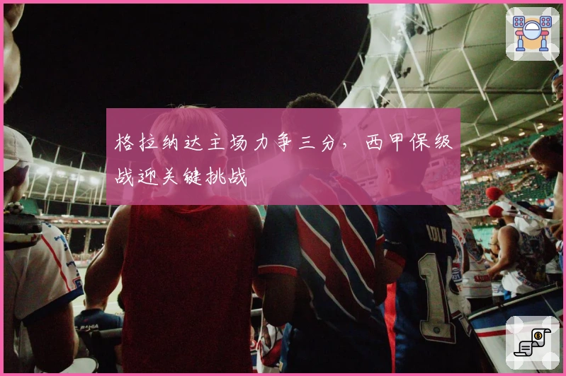 格拉纳达主场力争三分，西甲保级战迎关键挑战