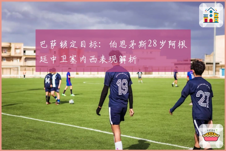 巴萨锁定目标：伯恩茅斯28岁阿根廷中卫塞内西表现解析