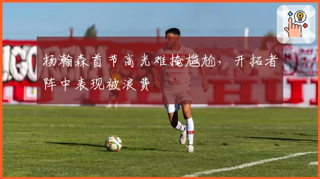 杨瀚森首节高光难掩尴尬，开拓者阵中表现被浪费