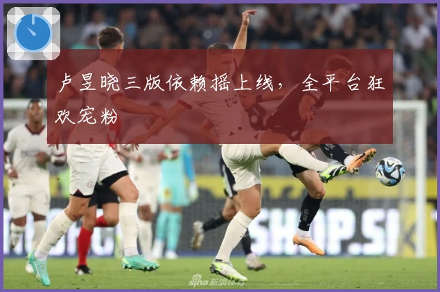 卢昱晓三版依赖摇上线，全平台狂欢宠粉