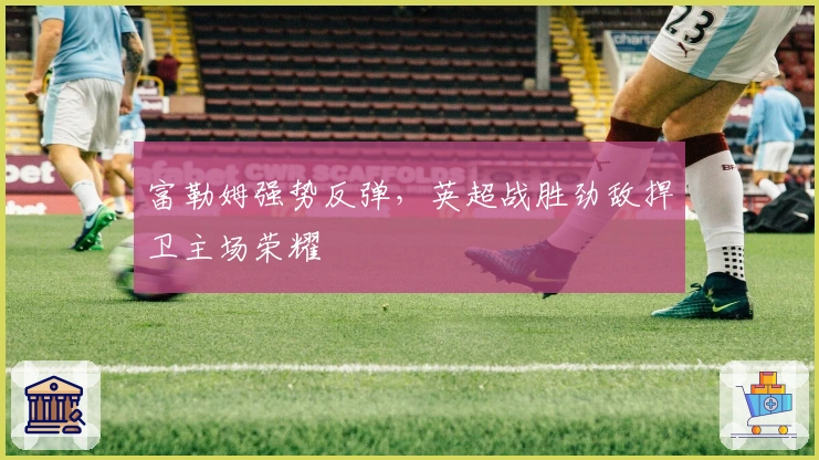 富勒姆强势反弹，英超战胜劲敌捍卫主场荣耀