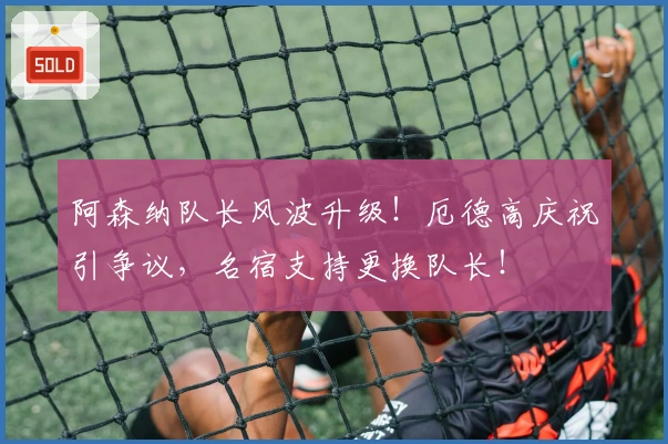 阿森纳队长风波升级！厄德高庆祝引争议，名宿支持更换队长！