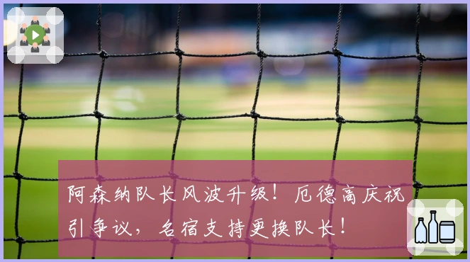 阿森纳队长风波升级！厄德高庆祝引争议，名宿支持更换队长！