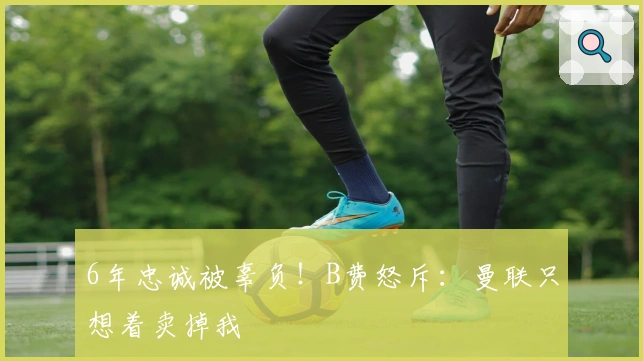 6年忠诚被辜负！B费怒斥：曼联只想着卖掉我