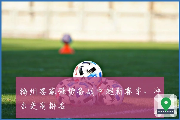 梅州客家强势备战中超新赛季，冲击更高排名