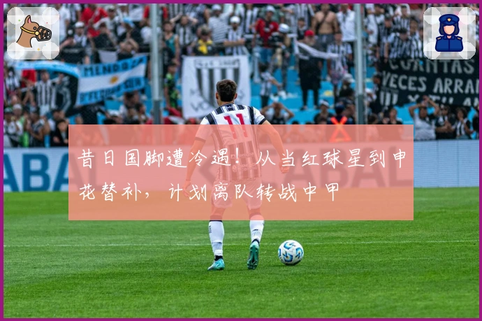 昔日国脚遭冷遇！从当红球星到申花替补，计划离队转战中甲