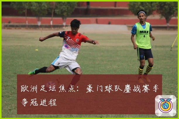 欧洲足坛焦点：豪门球队鏖战赛季争冠进程