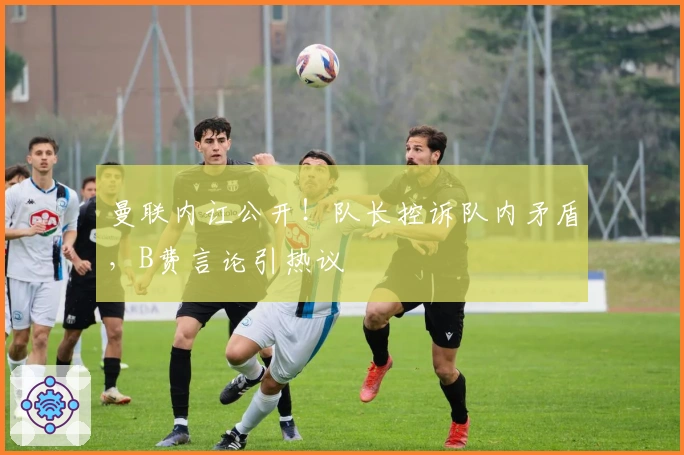 曼联内讧公开！队长控诉队内矛盾，B费言论引热议