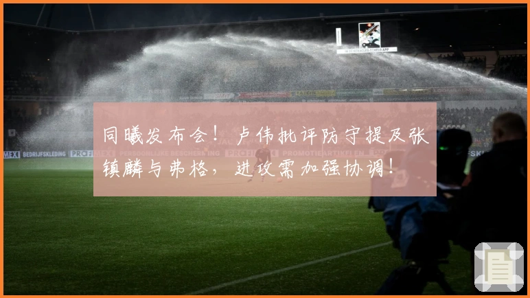 同曦发布会！卢伟批评防守提及张镇麟与弗格，进攻需加强协调！