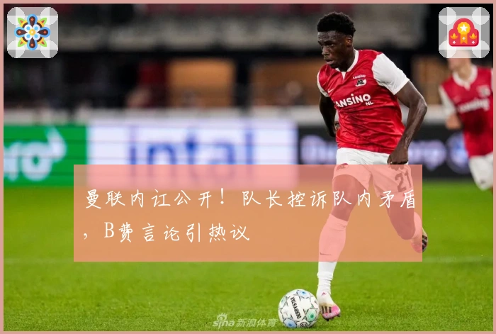 曼联内讧公开！队长控诉队内矛盾，B费言论引热议