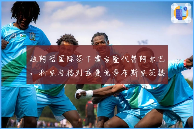 迈阿密国际签下雷吉隆代替阿尔巴，科克与格列兹曼竞争布斯克茨接班人
